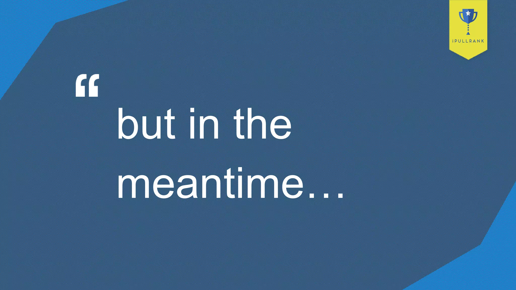 but in the
meantime…
 