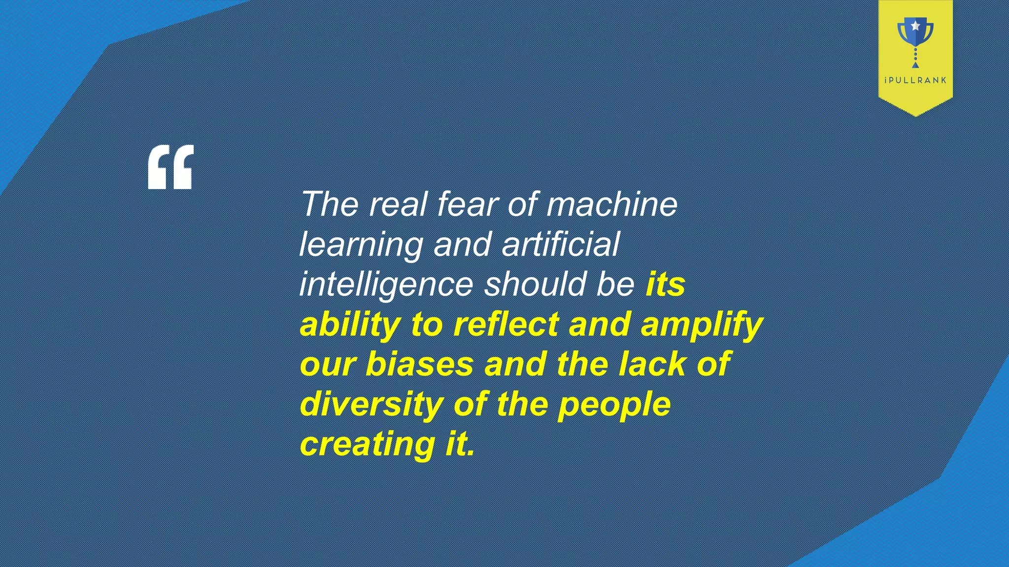 The real fear of machine
learning and artificial
intelligence should be its
ability to reflect and amplify
our biases and the lack of
diversity of the people
creating it.
 