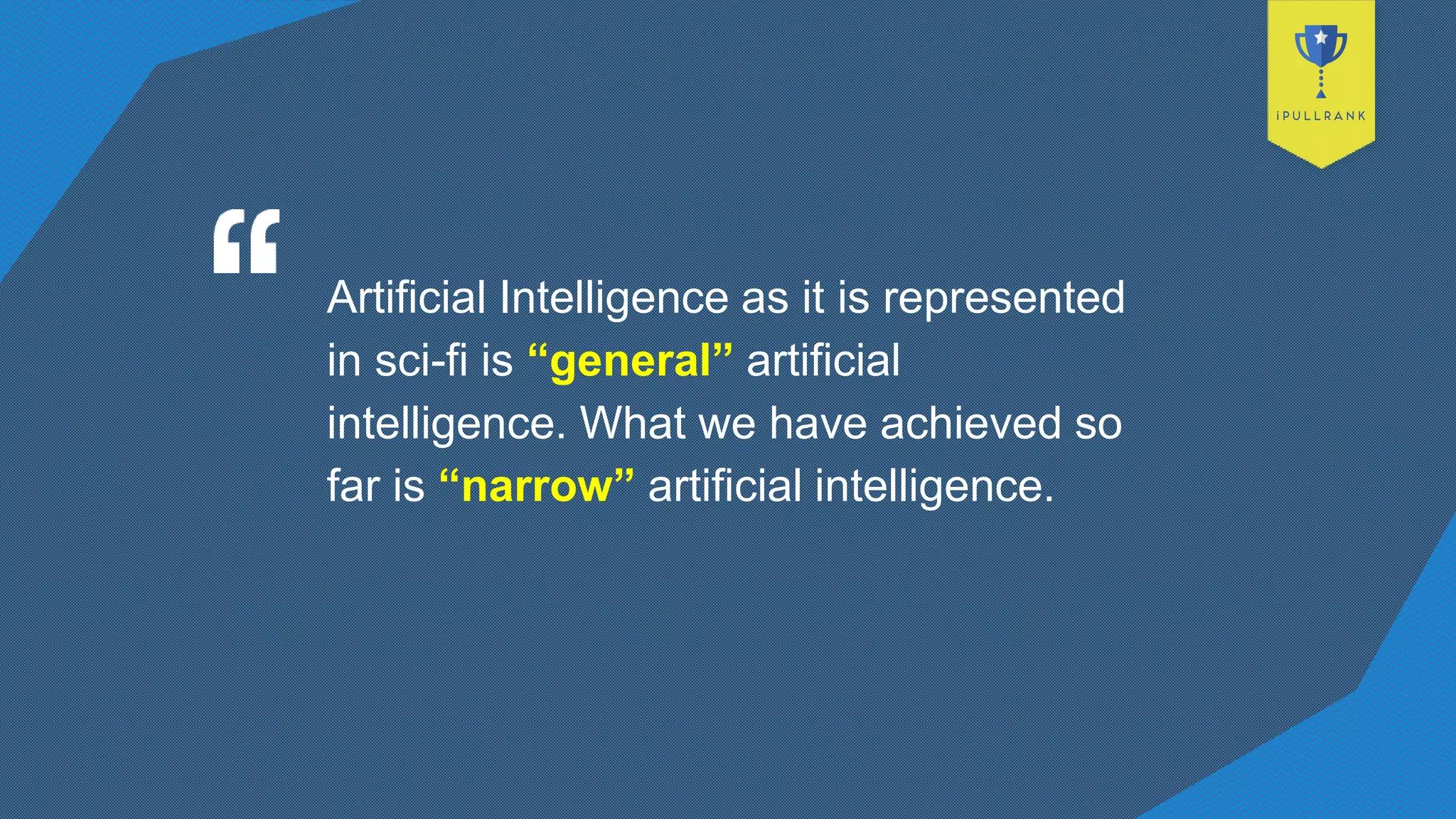 Artificial Intelligence as it is represented
in sci-fi is “general” artificial
intelligence. What we have achieved so
far is “narrow” artificial intelligence.
 