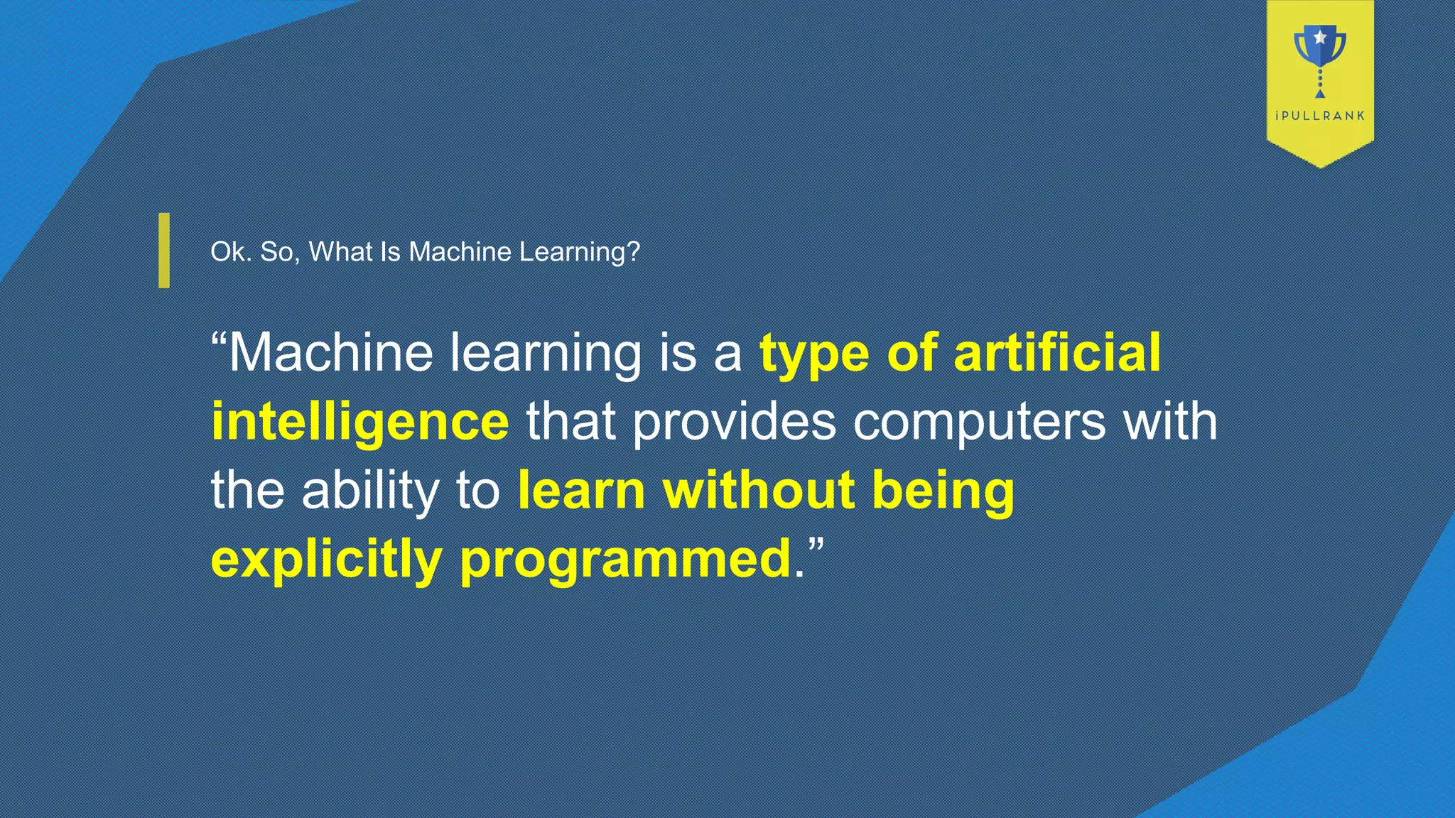Ok. So, What Is Machine Learning?
“Machine learning is a type of artificial
intelligence that provides computers with
the ability to learn without being
explicitly programmed.”
 