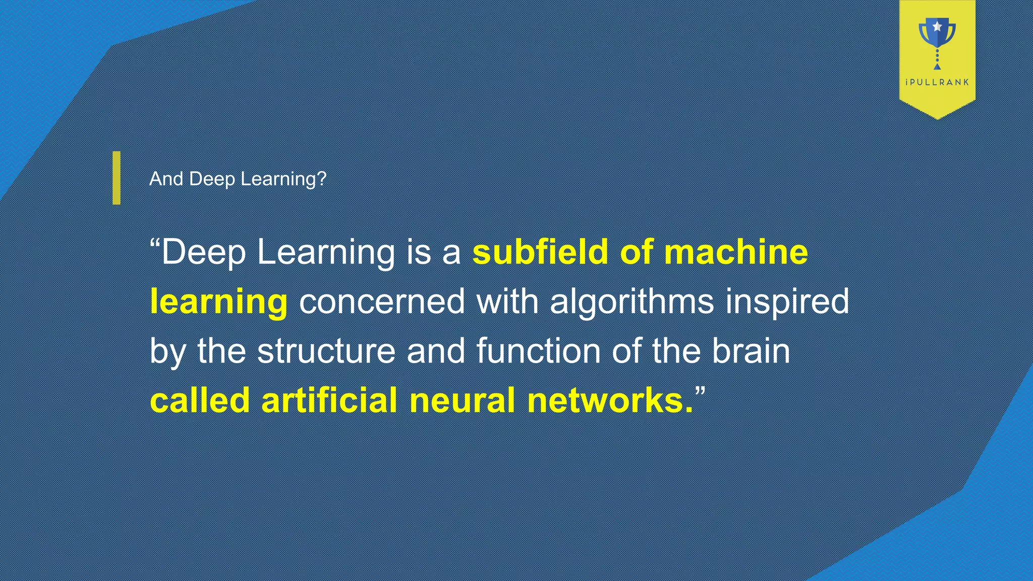 And Deep Learning?
“Deep Learning is a subfield of machine
learning concerned with algorithms inspired
by the structure and function of the brain
called artificial neural networks.”
 