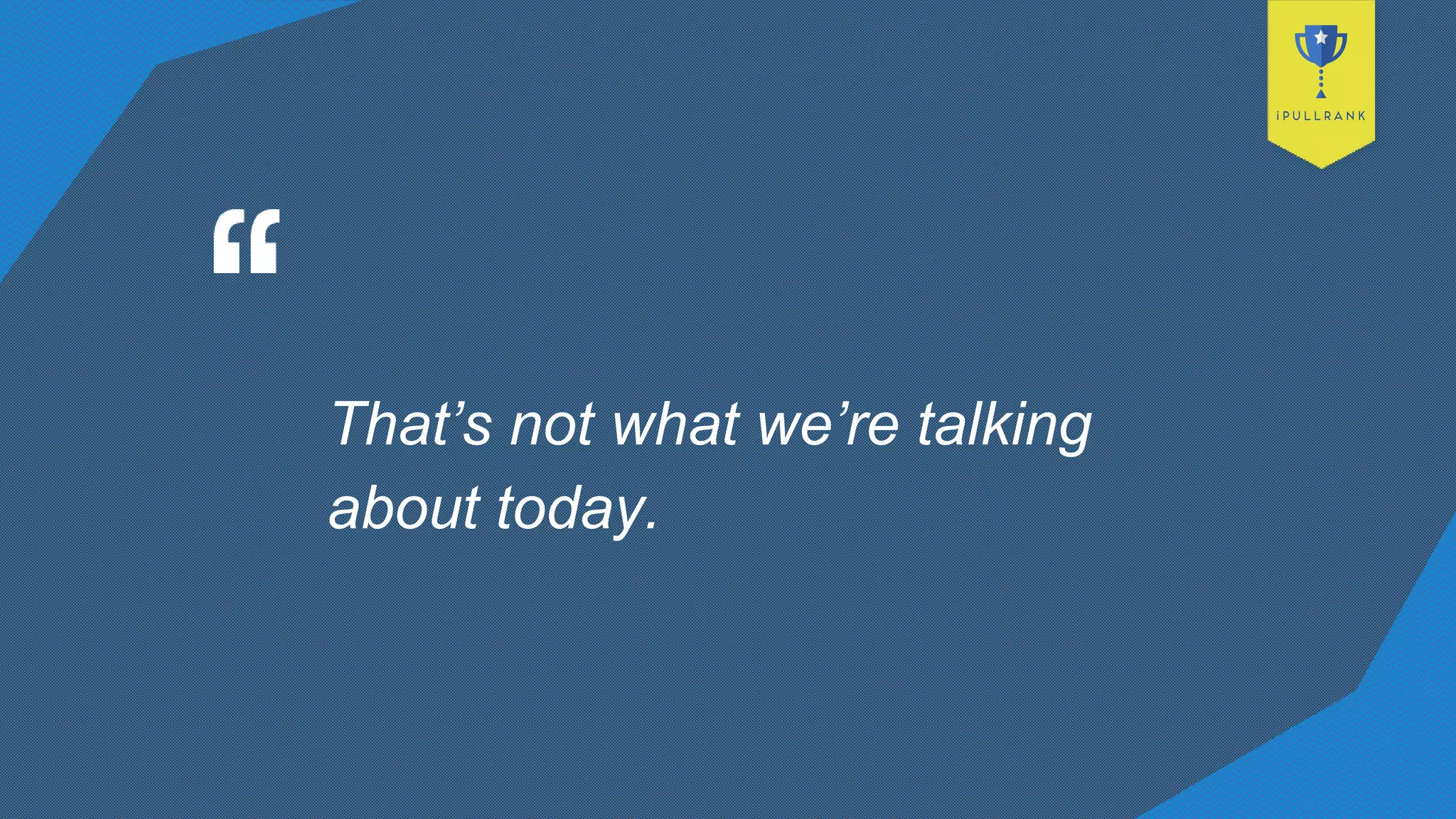 That’s not what we’re talking
about today.
 