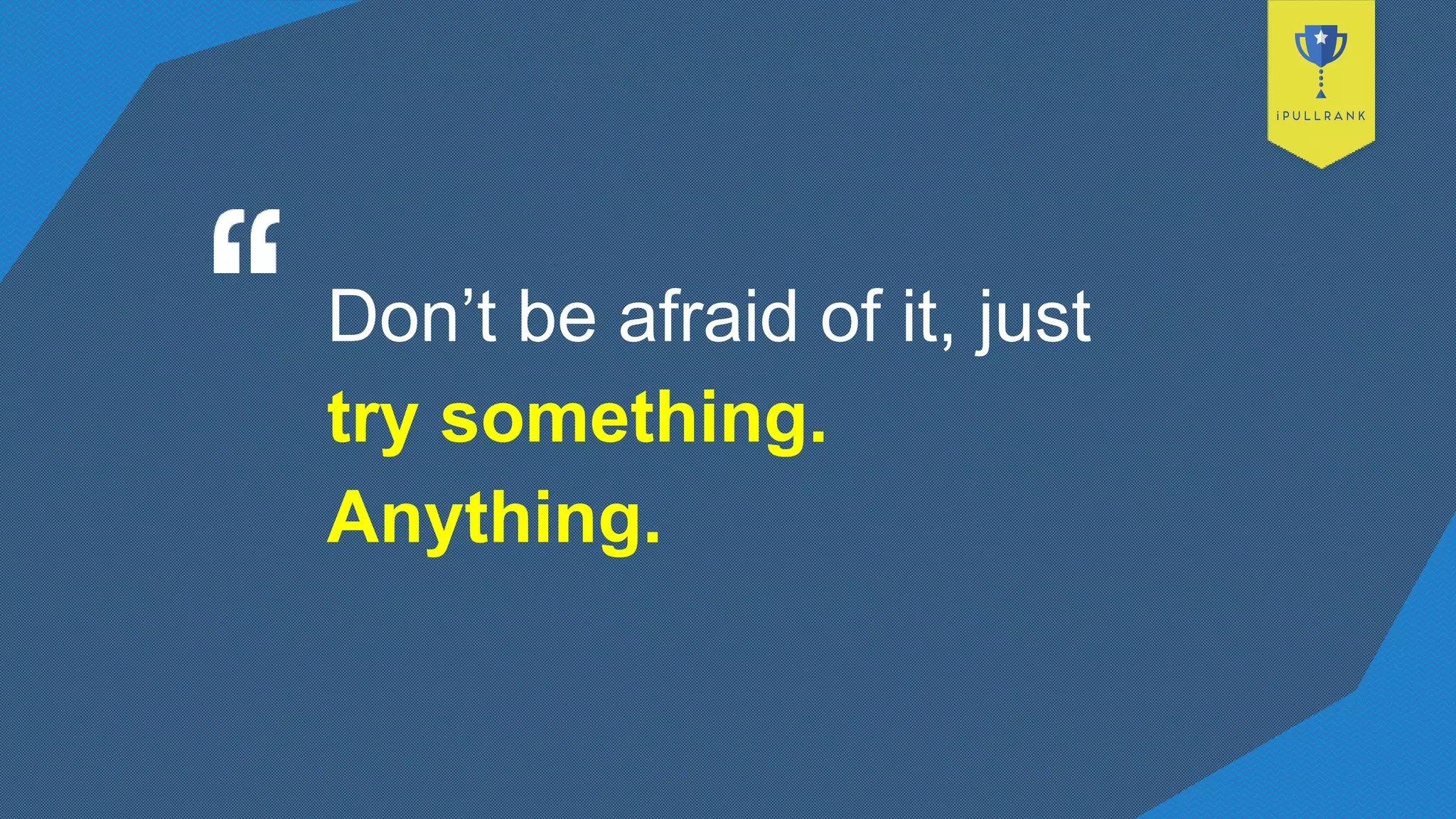Don’t be afraid of it, just
try something.
Anything.
 