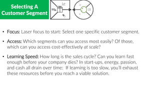 Selecting A
Customer Segment
• Focus: Laser focus to start: Select one specific customer segment.
• Access: Which segments can you access most easily? Of those,
which can you access cost-effectively at scale?
• Learning Speed: How long is the sales cycle? Can you learn fast
enough before your company dies? In start-ups, energy, passion,
and cash all drain over time: If learning is too slow, you’ll exhaust
these resources before you reach a viable solution.
 