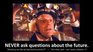 NEVER ask questions about the future.
“Would you use Uber for Dog Food if we build it?” --- “YES. (Yeah, yeah – sure, I guess, whatever…)”
 