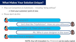 What Makes Your Solution Unique?
• Map out Competitors & Substitutes – including “doing without”
- all from your customers’ point of view.
• Please don’t do this:
NOTE: Any UX innovation (Eg: Pinterest) can be easily copied.
Our value prop is X
We’ll have a better UX. Their UX is terrible.
We don’t have a designer…
Ah. Who is your designer in the team?
Isn’t that like TripAdvisor? How are you different?
 