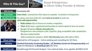 • Frustrated, left
• Exact Steel: Learned Iron Ore about to explode. Invested in mining town.
• As values and rents took off, used rents as income to seek out
value-add opportunities:
 Radio station: Buy & licence to nearby competitor.
 Telco: Built team, negotiated partnerships & raised capital to buy out assets.
 Bought 50-person Electro Acoustics Co.
Designed our own products suite. Superior, plug-compatible with competitors.
Became market leader.
Sold as products company, 2010. ELA Security (spin-off) sold in 2015.
• Selected for a SV program – led to working and consulting for VC firms.
• Stanford University Continuing Studies , UC Berkeley Centre for Entrepreneurship and
Expert-In-Residence at Bootstrap Labs (VC firm).
• Breakthrough AI Financial Analysis. Two national deals. Cust. pipeline $120B A.U.M.
Who IS This Guy?
Exact Steel
Strattica Group
Silicon Valley
Strattica Labs
Advising
ERG Group
Aussie Entrepreneur
to Silicon Valley Founder & Adviser
 