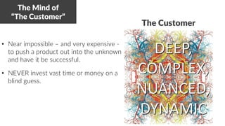 • Near impossible – and very expensive -
to push a product out into the unknown
and have it be successful.
• NEVER invest vast time or money on a
blind guess.
The Mind of
“The Customer”
DEEP,
COMPLEX,
NUANCED,
DYNAMIC
The Customer
 