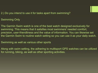 2.) Do you intend to use it for tasks apart from swimming?
Swimming Only
The Garmin Swim watch is one of the best watch designed exclusively for
swimming. This means that it satisfies most swimmers' needed comfort,
precision, user-friendliness and the value of information. You can likewise set
the Garmin Swim to routine watch setting so you can use it as your daily watch.
Swimming as well as various other sports
Along with swim setting, the adhering to multisport GPS watches can be utilized
for running, biking, as well as other sporting activities.
 