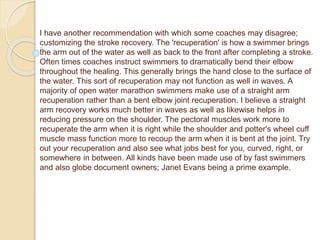 I have another recommendation with which some coaches may disagree;
customizing the stroke recovery. The 'recuperation' is how a swimmer brings
the arm out of the water as well as back to the front after completing a stroke.
Often times coaches instruct swimmers to dramatically bend their elbow
throughout the healing. This generally brings the hand close to the surface of
the water. This sort of recuperation may not function as well in waves. A
majority of open water marathon swimmers make use of a straight arm
recuperation rather than a bent elbow joint recuperation. I believe a straight
arm recovery works much better in waves as well as likewise helps in
reducing pressure on the shoulder. The pectoral muscles work more to
recuperate the arm when it is right while the shoulder and potter's wheel cuff
muscle mass function more to recoup the arm when it is bent at the joint. Try
out your recuperation and also see what jobs best for you, curved, right, or
somewhere in between. All kinds have been made use of by fast swimmers
and also globe document owners; Janet Evans being a prime example.
 
