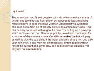 Equipment
The essentials, cap fit and goggles coincide with some tiny variants. A
thicker cap (constructed from silicon as opposed to latex) might be
more effective to keep the head warmer. Occasionally a swimming
cap does not remain on effectively as well as continuously slips. This
can be very bothersome throughout a race. Try putting on a new cap
which isn't stretched out. One more pointer, avoid hair conditioner for
a number of days before a race. Conditioner makes the hair slippery
as well as aids the cap slide. If the water and also air are hot, and also
your hair short, a cap may not be necessary. Tinted goggles which
reflect the sunlight and lower glow can additionally be valuable, yet
they are not a requirement.
 