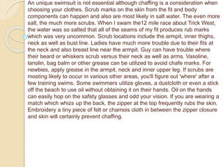 An unique swimsuit is not essential although chaffing is a consideration when
choosing your clothes. Scrub marks on the skin from the fit and body
components can happen and also are most likely in salt water. The even more
salt, the much more scrubs. When I swam the12 mile race about Trick West,
the water was so salted that all of the seams of my fit produces rub marks
which was very uncommon. Scrub locations include the armpit, inner thighs,
neck as well as bust line. Ladies have much more trouble due to their fits at
the neck and also breast line near the armpit. Guy can have trouble where
their beard or whiskers scrub versus their neck as well as arms. Vasoline,
lanolin, bag balm or other grease can be utilized to avoid chafe marks. For
newbies, apply grease in the armpit, neck and inner upper leg. If scrubs are
mosting likely to occur in various other areas, you'll figure out 'where' after a
few training swims. Some swimmers utilize gloves, a dustcloth or even a stick
off the beach to use oil without obtaining it on their hands. Oil on the hands
can easily hop on the safety glasses and odd your vision. If you are wearing a
match which whizs up the back, the zipper at the top frequently rubs the skin.
Embroidery a tiny piece of felt or chamois cloth in between the zipper closure
and skin will certainly prevent chaffing.
 