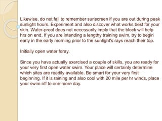 Likewise, do not fail to remember sunscreen if you are out during peak
sunlight hours. Experiment and also discover what works best for your
skin. Water-proof does not necessarily imply that the block will help
hrs on end. If you are intending a lengthy training swim, try to begin
early in the early morning prior to the sunlight's rays reach their top.
Initially open water foray.
Since you have actually exercised a couple of skills, you are ready for
your very first open water swim. Your place will certainly determine
which sites are readily available. Be smart for your very first
beginning. If it is raining and also cool with 20 mile per hr winds, place
your swim off to one more day.
 