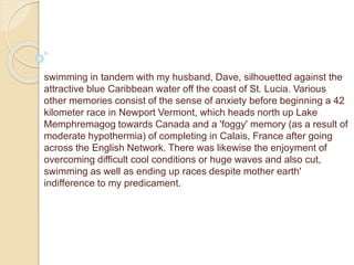 swimming in tandem with my husband, Dave, silhouetted against the
attractive blue Caribbean water off the coast of St. Lucia. Various
other memories consist of the sense of anxiety before beginning a 42
kilometer race in Newport Vermont, which heads north up Lake
Memphremagog towards Canada and a 'foggy' memory (as a result of
moderate hypothermia) of completing in Calais, France after going
across the English Network. There was likewise the enjoyment of
overcoming difficult cool conditions or huge waves and also cut,
swimming as well as ending up races despite mother earth'
indifference to my predicament.
 