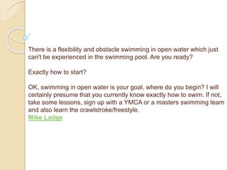There is a flexibility and obstacle swimming in open water which just
can't be experienced in the swimming pool. Are you ready?
Exactly how to start?
OK, swimming in open water is your goal, where do you begin? I will
certainly presume that you currently know exactly how to swim. If not,
take some lessons, sign up with a YMCA or a masters swimming team
and also learn the crawlstroke/freestyle.
Mike Ladge
 