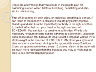 There are a few things that you can do in the pool to plan for
swimming in open water; bilateral breathing, head lifting and also
stroke rate training.
First off, breathing on both sides, or reciprocal breathing, is a must. (I
can listen to the moans!!!) Let's see if you are physically capable.
Stand up and also turn the top half of your body to the right and then
to the left. After that turn your head to the right and also left.
SCHEZAM!!! You can learn to breathe to both sides. Why is this
necessary? Picture or carry out the adhering to experiment. Locate an
open space about 400 backyards long. Select a target as well as try to
stroll straight in the direction of it OTHER THAN close your eyes and
also transform your head, aiming to the appropriate every 2 actions.
Creep an appearance onward every 10 actions. Vision in the water will
be much more restricted than this because you may or might not be
able to see onward depending upon
 