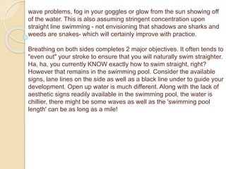 wave problems, fog in your goggles or glow from the sun showing off
of the water. This is also assuming stringent concentration upon
straight line swimming - not envisioning that shadows are sharks and
weeds are snakes- which will certainly improve with practice.
Breathing on both sides completes 2 major objectives. It often tends to
"even out" your stroke to ensure that you will naturally swim straighter.
Ha, ha, you currently KNOW exactly how to swim straight, right?
However that remains in the swimming pool. Consider the available
signs, lane lines on the side as well as a black line under to guide your
development. Open up water is much different. Along with the lack of
aesthetic signs readily available in the swimming pool, the water is
chillier, there might be some waves as well as the 'swimming pool
length' can be as long as a mile!
 