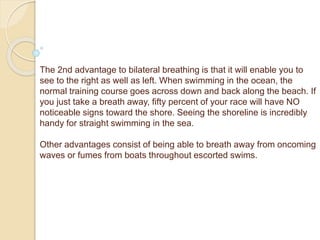 The 2nd advantage to bilateral breathing is that it will enable you to
see to the right as well as left. When swimming in the ocean, the
normal training course goes across down and back along the beach. If
you just take a breath away, fifty percent of your race will have NO
noticeable signs toward the shore. Seeing the shoreline is incredibly
handy for straight swimming in the sea.
Other advantages consist of being able to breath away from oncoming
waves or fumes from boats throughout escorted swims.
 