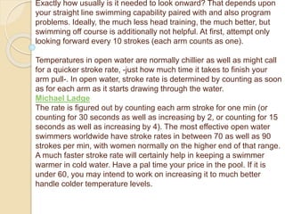 Exactly how usually is it needed to look onward? That depends upon
your straight line swimming capability paired with and also program
problems. Ideally, the much less head training, the much better, but
swimming off course is additionally not helpful. At first, attempt only
looking forward every 10 strokes (each arm counts as one).
Temperatures in open water are normally chillier as well as might call
for a quicker stroke rate, -just how much time it takes to finish your
arm pull-. In open water, stroke rate is determined by counting as soon
as for each arm as it starts drawing through the water.
Michael Ladge
The rate is figured out by counting each arm stroke for one min (or
counting for 30 seconds as well as increasing by 2, or counting for 15
seconds as well as increasing by 4). The most effective open water
swimmers worldwide have stroke rates in between 70 as well as 90
strokes per min, with women normally on the higher end of that range.
A much faster stroke rate will certainly help in keeping a swimmer
warmer in cold water. Have a pal time your price in the pool. If it is
under 60, you may intend to work on increasing it to much better
handle colder temperature levels.
 