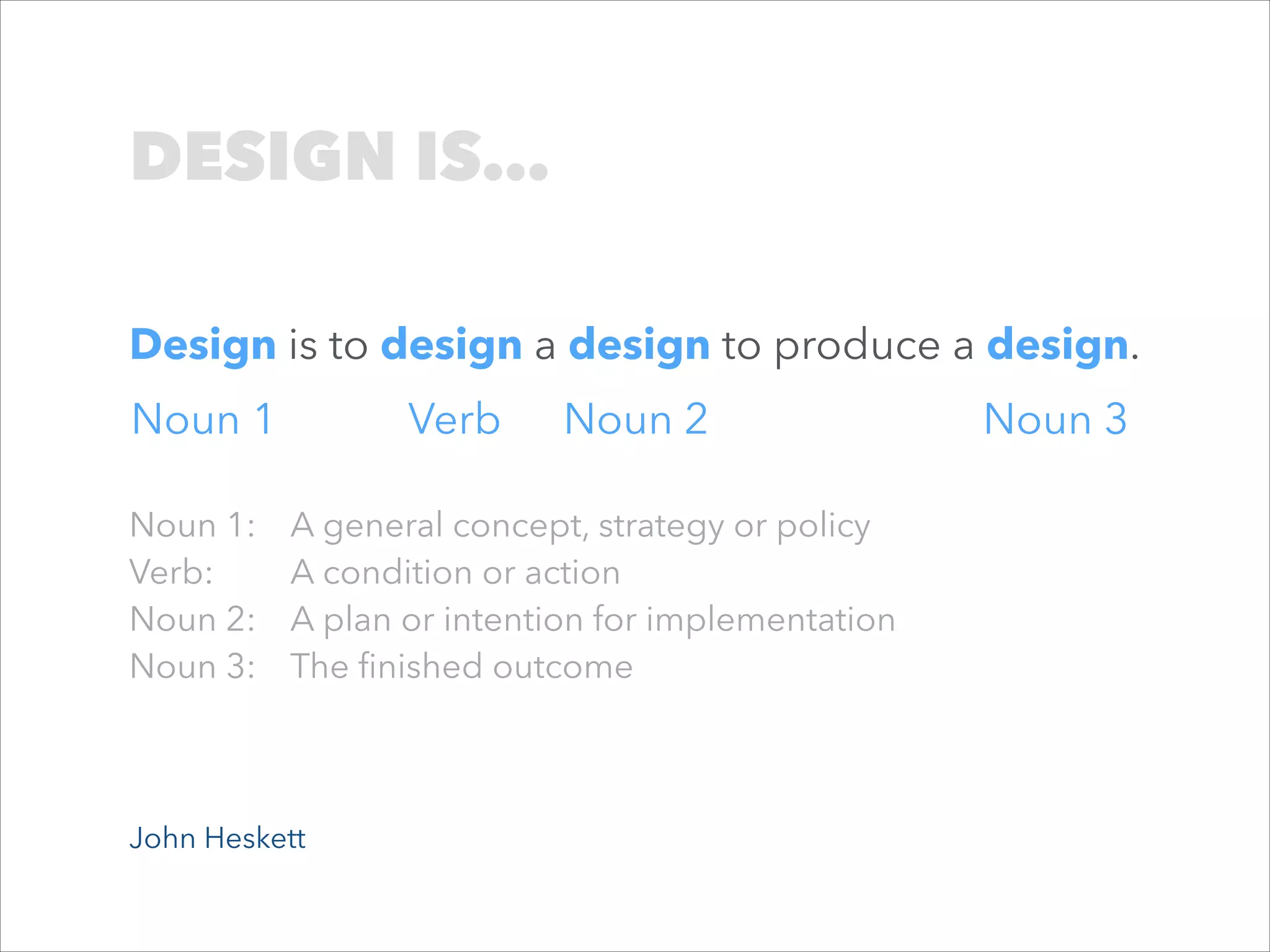 DESIGN IS…
Design is to design a design to produce a design.
Noun 1
Noun 1:
Verb:
Noun 2:
Noun 3:

Verb

Noun 2

A general concept, strategy or policy
A condition or action
A plan or intention for implementation
The ﬁnished outcome

John Heskett

Noun 3

 