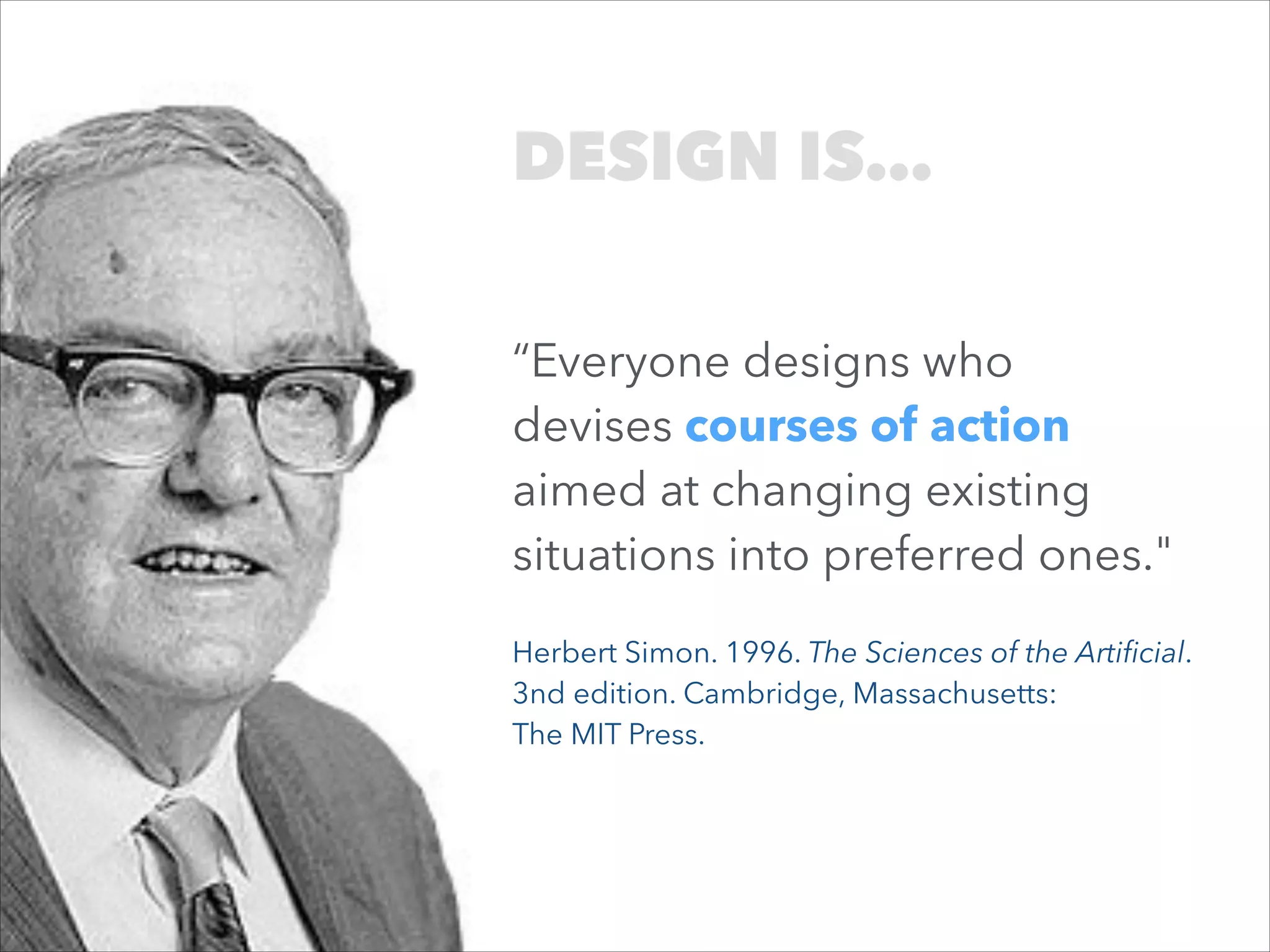 DESIGN IS…
“Everyone designs who
devises courses of action
aimed at changing existing
situations into preferred ones."
Herbert Simon. 1996. The Sciences of the Artiﬁcial.
3nd edition. Cambridge, Massachusetts:  
The MIT Press.

 