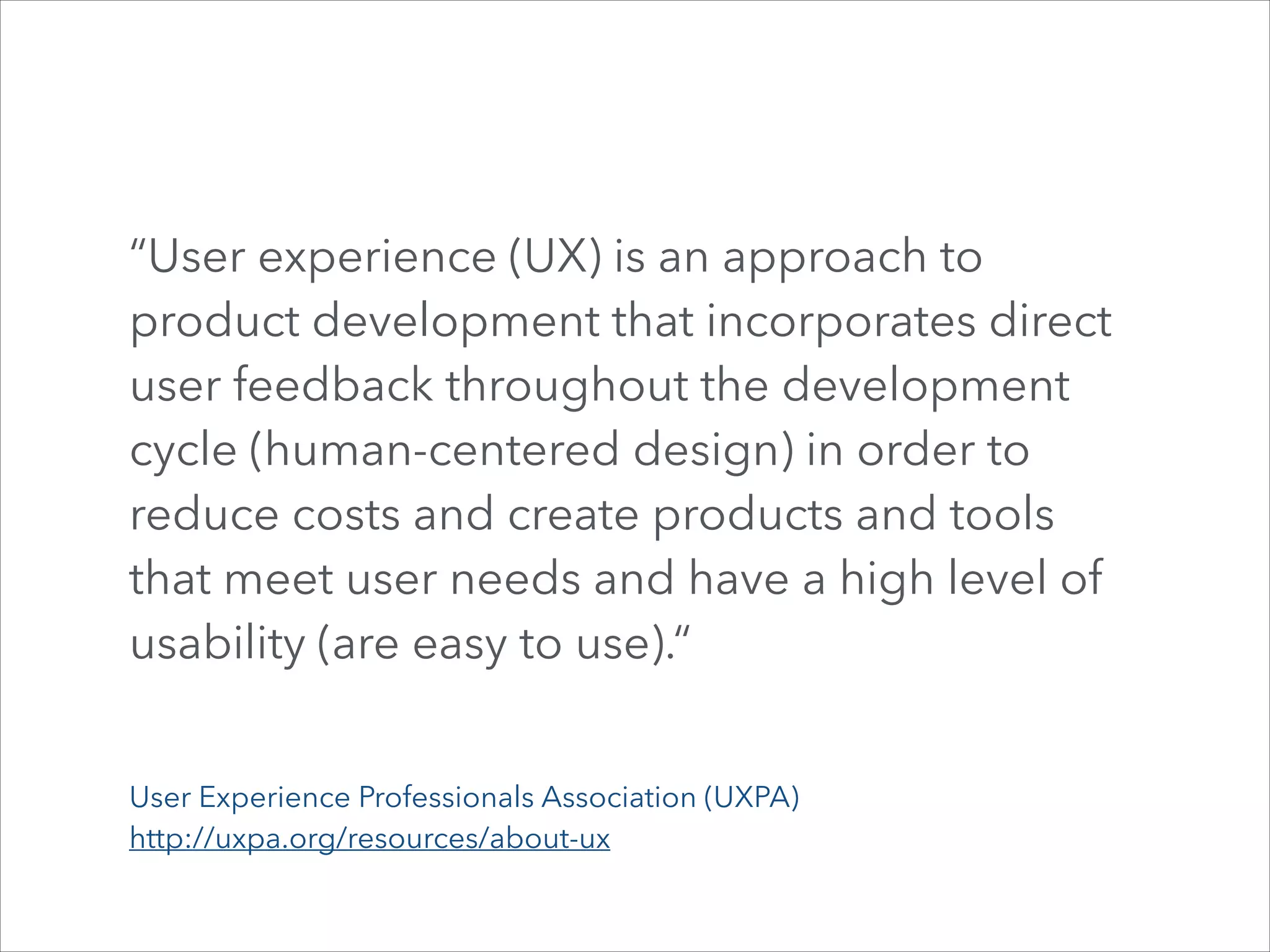 “User experience (UX) is an approach to
product development that incorporates direct
user feedback throughout the development
cycle (human-centered design) in order to
reduce costs and create products and tools
that meet user needs and have a high level of
usability (are easy to use).“
User Experience Professionals Association (UXPA)
http://uxpa.org/resources/about-ux

 