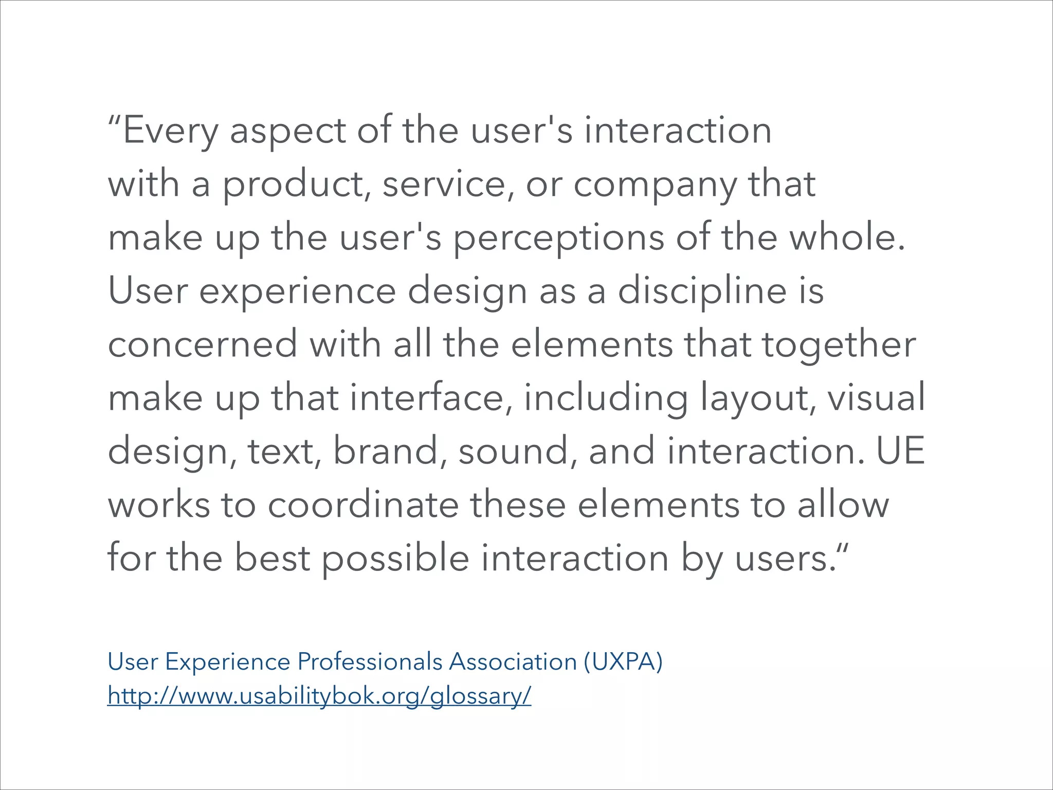 “Every aspect of the user's interaction  
with a product, service, or company that  
make up the user's perceptions of the whole.  
User experience design as a discipline is
concerned with all the elements that together
make up that interface, including layout, visual
design, text, brand, sound, and interaction. UE
works to coordinate these elements to allow
for the best possible interaction by users.“
User Experience Professionals Association (UXPA)
http://www.usabilitybok.org/glossary/

 