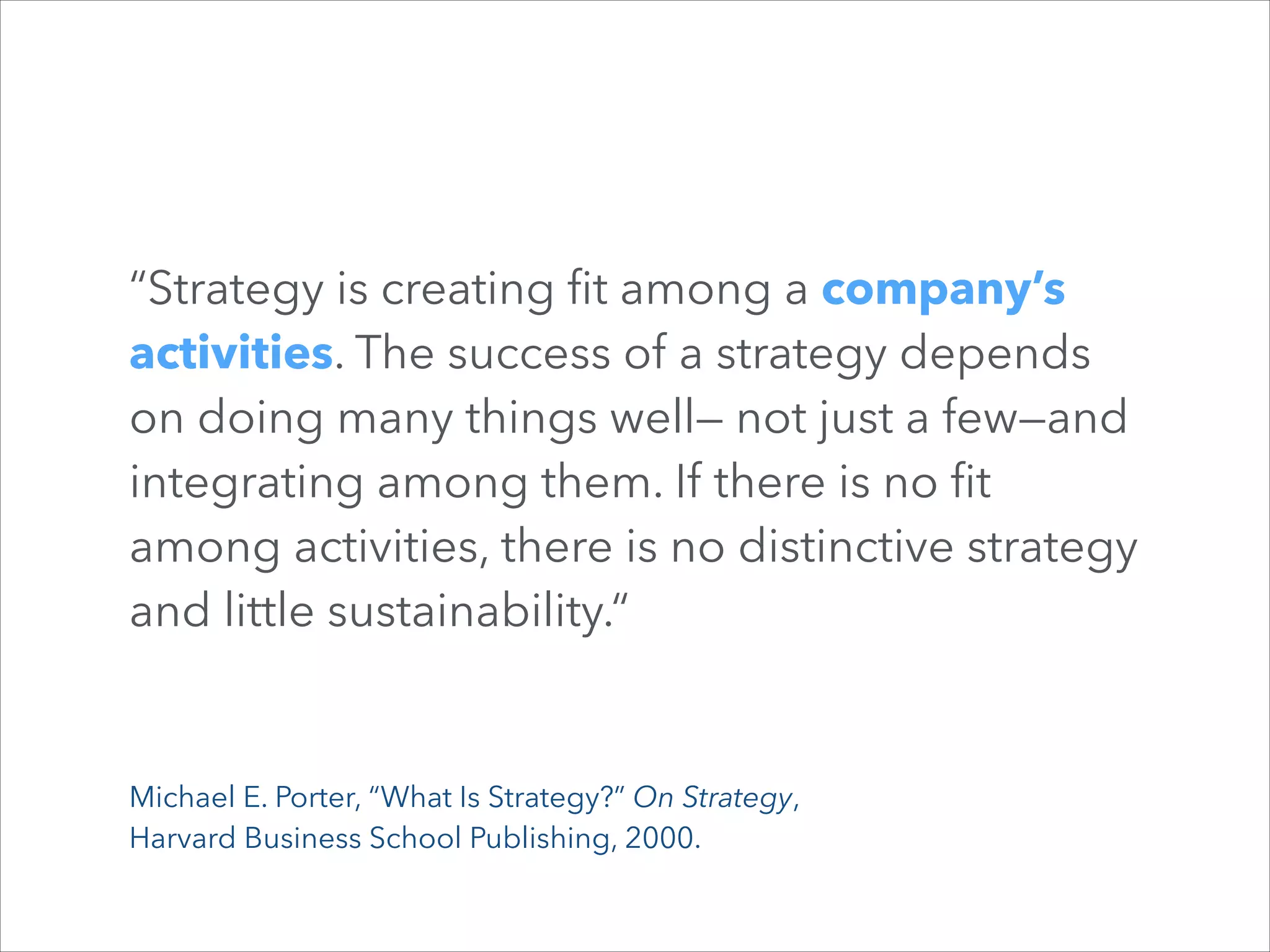 “Strategy is creating ﬁt among a company’s
activities. The success of a strategy depends
on doing many things well— not just a few—and
integrating among them. If there is no ﬁt
among activities, there is no distinctive strategy
and little sustainability.“

Michael E. Porter, “What Is Strategy?” On Strategy,  
Harvard Business School Publishing, 2000.

 