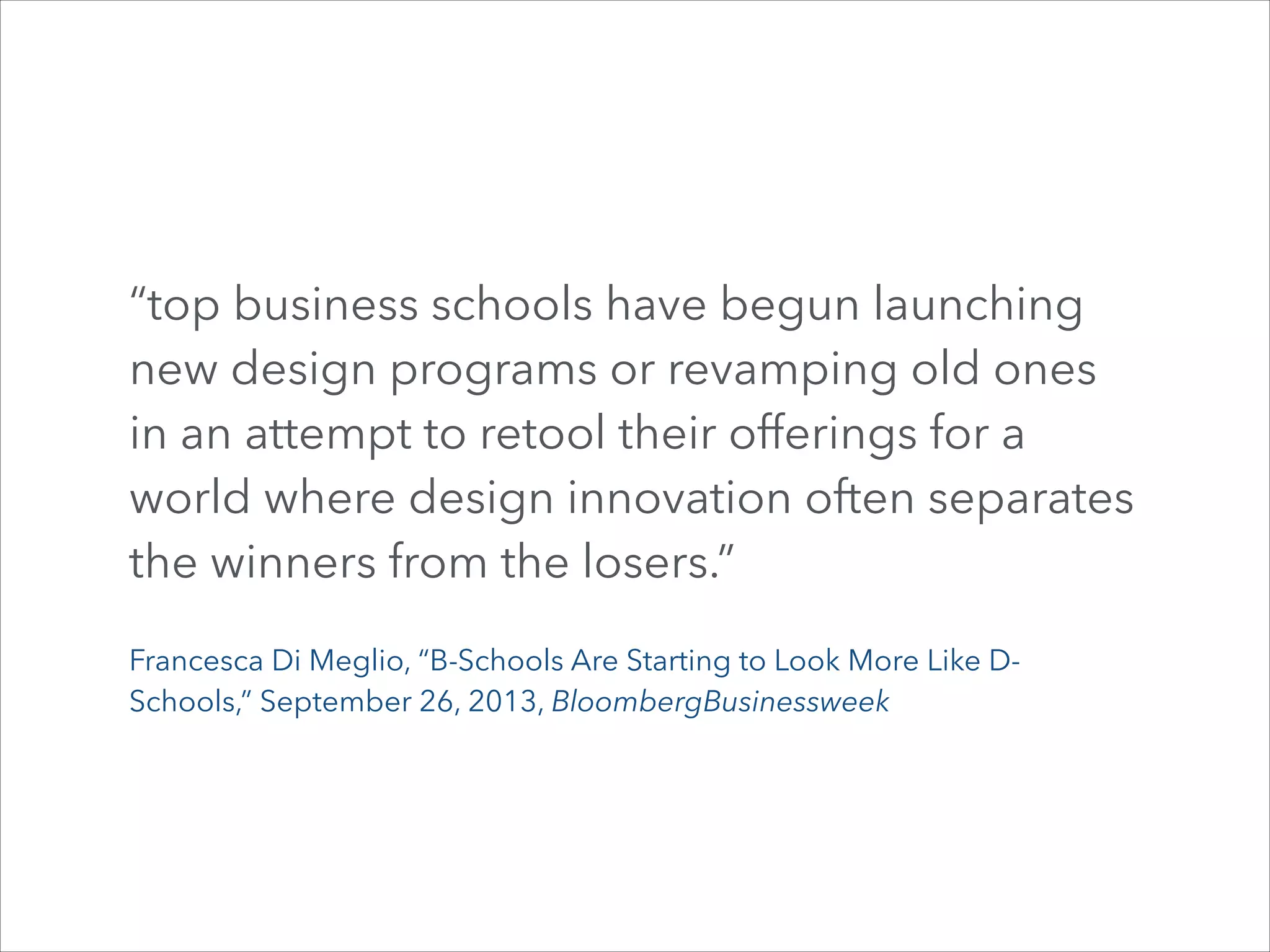 “top business schools have begun launching
new design programs or revamping old ones
in an attempt to retool their offerings for a
world where design innovation often separates
the winners from the losers.”
Francesca Di Meglio, “B-Schools Are Starting to Look More Like DSchools,” September 26, 2013, BloombergBusinessweek

 
