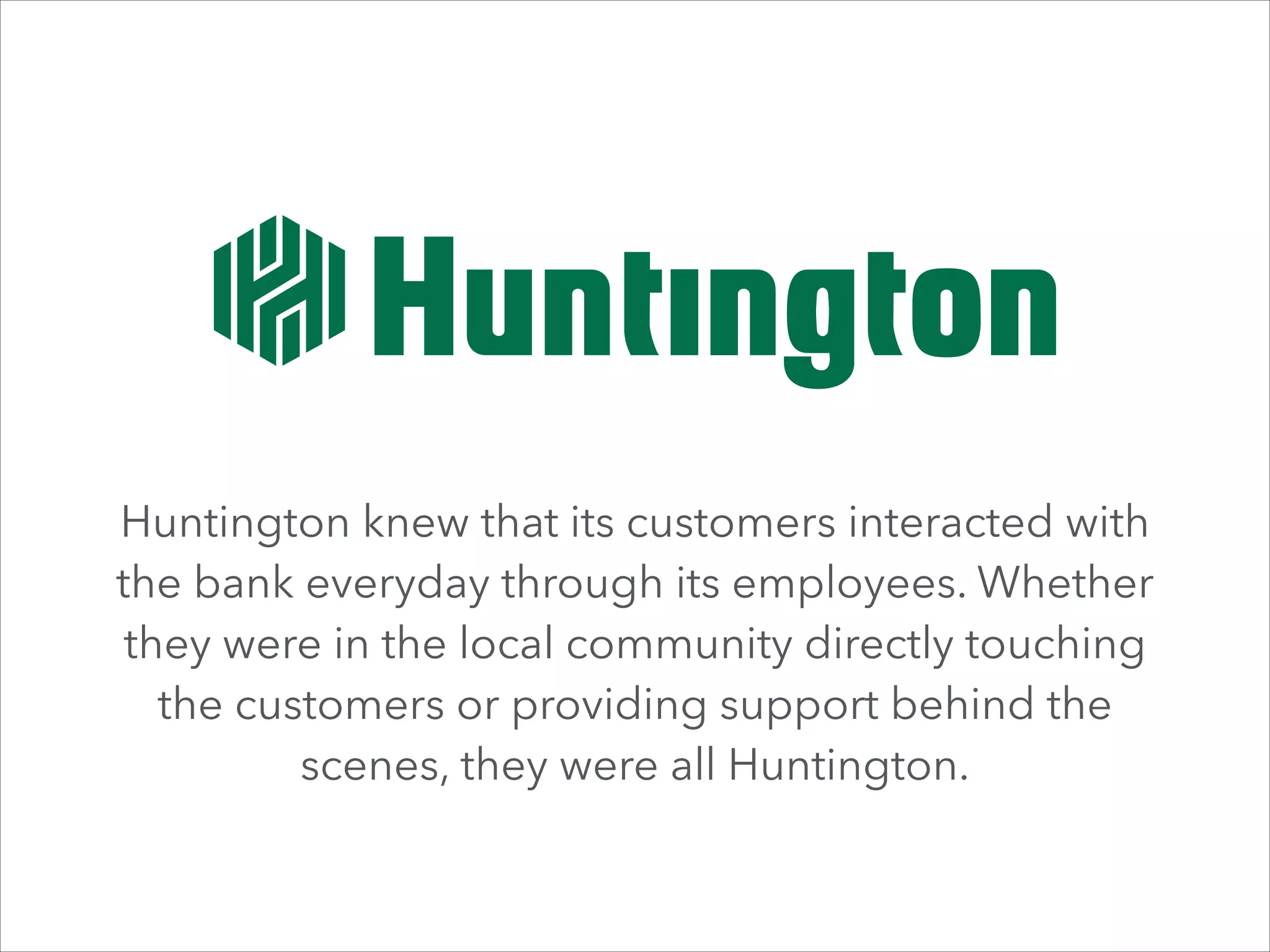 Huntington knew that its customers interacted with
the bank everyday through its employees. Whether
they were in the local community directly touching
the customers or providing support behind the
scenes, they were all Huntington.

 