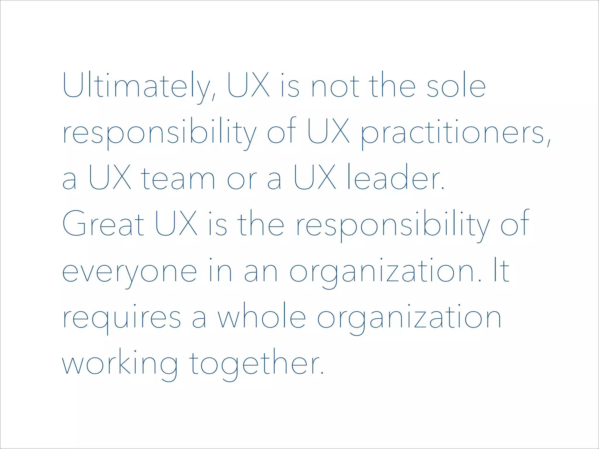 Ultimately, UX is not the sole
responsibility of UX practitioners,
a UX team or a UX leader.  
Great UX is the responsibility of
everyone in an organization. It
requires a whole organization
working together.

 