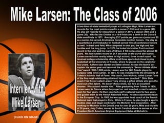 A two-time all-state basketball player at Ludington High, Mike Larsen set
                          records for the most points scored in a career (1,336) and in a game (45).
                          He also set records for rebounds in a career (1,097), a season (460) and a
                          game (30). Mike led the Orioles to a 19-4 finish and a berth in the Class B
                          state semifinals in 1971. Averaging 23.7 points per game as a junior and 25
                          as a senior, he earned All-America honorable mention honors. His play as
                          a quarterback and linebacker in football earned him all-conference honors
                          as well. In track and field, Mike competed in shot put, the high and low
                          hurdles and the long jump. In 1971, he broke his brother Tom's school
                          record in the shot and his mark of 53 feet, 4 1/2 inches stood for almost 30
                          years. His low hurdles record of 21.1 seconds on the curve still stands.
                          Larsen earned nine varsity letters in high school, three in each sport. He
                          received college scholarship offers in all three sports but chose to play
                          basketball at the University of Toledo, where he played on the varsity for
                          four years. A three-year starter and letter winner, he was the team's co-
                          captain his senior year and received the university's 'Senior Athlete of the
                          Year' award. With 1,020 points, Larsen was the 14th Toledo player to
                          surpass 1,000 in his career. In 2004, he was inducted into the University of
                          Toledo's Athletic Hall of Fame. His coach, Bob Nichols, called Larsen "one
                          of the five most outstanding athletes I have ever coached." Ohio State
                          coach Fred Taylor called Larsen "very strong, a gifted athlete who gets the
                          most out of his talent. He doesn't force shots, but he's an excellent
                          shooter. We couldn't handle him." After graduating from Toledo in 1976,
                          Larsen went to France where he played on, and coached, a men's national
                          team for four years. He then coached a girl's national team for two years
                          and guided them to the French Nationals finals. He also coached the team
                          in the European Cup. In 1981, he was appointed head coach of the French
                          National team that played in Peru. While in France, he also taught a sports
                          studies class and began working for the Michelin Tire Corporation. After
                          working for Michelin in the Detroit area for over 20 years, Mike and his wife
                          of 30 years, Jody Tolles, moved to South Carolina where he serves as Vice
                          President North American Original Equipment Sales at Michelin's.

                   Free Powerpoint Templates
(CLICK ON IMAGE)                                                                  Page 1
 