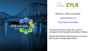 Mikel Asla – Alfresco Developer
mikel.asla@zylk.net
https://github.com/zylklab
IT/Solution Architect at zylk.net, a content
management and big data consultancy in Bilbao.
Worked with Alfresco-based solutions during the
last 12 years in large organizations
 