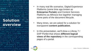 Learn. Connect. Collaborate.
Solution
overview
• In many real life scenarios, Digital Experience
Platforms (some time ago known as
Enterprise Portals) and Content Services
Platforms as Alfresco live together managing
some parts of the document lifecycle.
• Many times, we are asked for a solution for
transparent content publication.
• In this presentation, we’ll show a Liferay 7 /
DXP Portlet that shows different logical
views of the repository in the corresponding
pages of a portal.
 