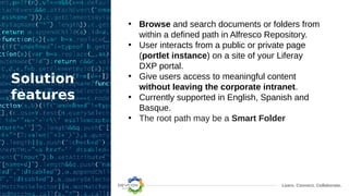 Learn. Connect. Collaborate.
Solution
features
• Browse and search documents or folders from
within a defined path in Alfresco Repository.
• User interacts from a public or private page
(portlet instance) on a site of your Liferay
DXP portal.
• Give users access to meaningful content
without leaving the corporate intranet.
• Currently supported in English, Spanish and
Basque.
• The root path may be a Smart Folder
 