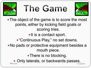 The Game,[object Object],The object of the game is to score the most points, ,[object Object],either by kicking field goals or scoring tries.,[object Object],It is a contact sport. ,[object Object],“Continuous Play,” no set downs.,[object Object],No pads or protective equipment besides a mouth piece. ,[object Object],There is no blocking.,[object Object], Only laterals, or backwards passes.,[object Object]