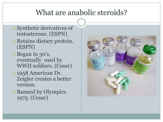 What are anabolic steroids?Synthetic derivatives of testosterone. (ESPN)Retains dietary protein. (ESPN)Began in 30’s, eventually  used by WWII soldiers. (Cesar)1958 American Dr. Zeigler creates a better version.Banned by Olympics 1975. (Cesar)