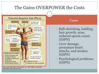 CostsBall-shrinking, balding, hair growth, acne, reduced sperm count. (ESPN)Liver damage, premature heart attacks, and strokes. (ESPN)Psychological problems. (ESPN)The Gains OVERPOWER the Costs