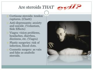      Are steroids THAT    Cortisone steroids: tendon ruptures. (Cluett)Anti-depressants: anxiety and suicide. (Vedantam, Side Effects)Viagra: vision problems, headaches, diarrhea, dizziness, etc. (Viagra)Plastic surgeries: risk of infection, blood clots.Cosmetic surgery: as vain and fake as anabolic steroids.evil?
