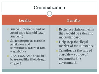 LegalityBenefitsAnabolic Steroids Control Act of 1990 (Steroid Law – Anabolic)Same category as narcotic painkillers and barbiturates. (Steroid Law – Anabolic)DEA, FDA, AMA shouldn’t be treated like illicit drugs. (Bigger)Better regulation means they would be safer and more standard.Help stop the illegal market of the substance. Taxation on the sale of steroids = source of revenue for the government.Criminalization