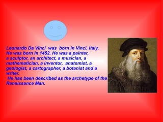 Leonardo Da Vinci was born in Vinci, Italy.
He was born in 1452. He was a painter,
a sculptor, an architect, a musician, a
mathematician, a inventor, anatomist, a
geologist, a cartographer, a botanist and a
writer.
He has been described as the archetype of the
Renaissance Man.

 