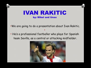 IVAN RAKITIC
by: Mikel and Unax
●
We are going to do a presentation about Ivan Rakitic.
●
●
He’s a professional footballer who plays for Spanish
team Sevilla, as a central or attacking midfielder.
 