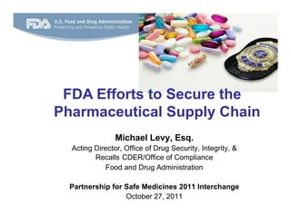 FDA Efforts to Secure the
Pharmaceutical Supply Chain
                Michael Levy, Esq.
  Acting Director, Office of Drug Security, Integrity, &
         Recalls CDER/Office of Compliance
            Food and Drug Administration

  Partnership for Safe Medicines 2011 Interchange
                  October 27, 2011
 