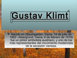 Gustav Klimt
 Nacido en (Baumgarten, Viena, 14 de julio de
 1862 –Alsergrund, Viena, 6 de febrero de 1918)
 fue un pintor simbolista austriaco, y uno de los
 más representantes del movimiento modernista
             de la secesión vienesa.
 