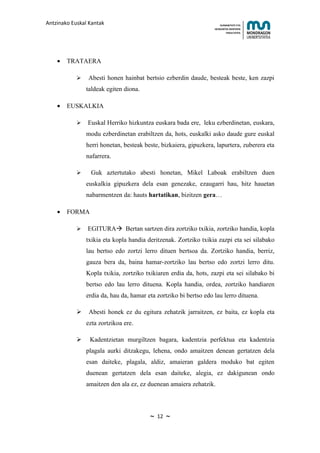 Antzinako Euskal Kantak                                                HUMANITATE ETA
                                                                   HEZKUNTZA ZIENTZIEN
                                                                          FAKULTATEA




    •   TRATAERA

               Abesti honen hainbat bertsio ezberdin daude, besteak beste, ken zazpi
                taldeak egiten diona.

    •   EUSKALKIA

               Euskal Herriko hizkuntza euskara bada ere, leku ezberdinetan, euskara,
                modu ezberdinetan erabiltzen da, hots, euskalki asko daude gure euskal
                herri honetan, besteak beste, bizkaiera, gipuzkera, lapurtera, zuberera eta
                nafarrera.

                Guk aztertutako abesti honetan, Mikel Laboak erabiltzen duen
                euskalkia gipuzkera dela esan genezake, ezaugarri hau, hitz hauetan
                nabarmentzen da: hauts hartatikan, bizitzen gera…

    •   FORMA

               EGITURA Bertan sartzen dira zortziko txikia, zortziko handia, kopla
                txikia eta kopla handia deritzenak. Zortziko txikia zazpi eta sei silabako
                lau bertso edo zortzi lerro dituen bertsoa da. Zortziko handia, berriz,
                gauza bera da, baina hamar-zortziko lau bertso edo zortzi lerro ditu.
                Kopla txikia, zortziko txikiaren erdia da, hots, zazpi eta sei silabako bi
                bertso edo lau lerro dituena. Kopla handia, ordea, zortziko handiaren
                erdia da, hau da, hamar eta zortziko bi bertso edo lau lerro dituena.

                Abesti honek ez du egitura zehatzik jarraitzen, ez baita, ez kopla eta
                ezta zortzikoa ere.

                Kadentzietan murgiltzen bagara, kadentzia perfektua eta kadentzia
                plagala aurki ditzakegu, lehena, ondo amaitzen denean gertatzen dela
                esan daiteke, plagala, aldiz, amaieran galdera moduko bat egiten
                duenean gertatzen dela esan daiteke, alegia, ez dakigunean ondo
                amaitzen den ala ez, ez duenean amaiera zehatzik.



                                         ~   12   ~
 