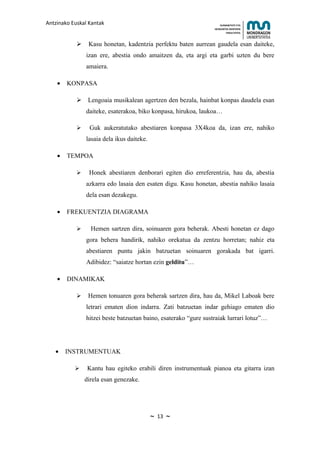 Antzinako Euskal Kantak                                               HUMANITATE ETA
                                                                  HEZKUNTZA ZIENTZIEN
                                                                         FAKULTATEA



                Kasu honetan, kadentzia perfektu baten aurrean gaudela esan daiteke,
                izan ere, abestia ondo amaitzen da, eta argi eta garbi uzten du bere
                amaiera.

    •   KONPASA

             Lengoaia musikalean agertzen den bezala, hainbat konpas daudela esan
                daiteke, esaterakoa, biko konpasa, hirukoa, laukoa…

                Guk aukeratutako abestiaren konpasa 3X4koa da, izan ere, nahiko
                lasaia dela ikus daiteke.

    •   TEMPOA

                Honek abestiaren denborari egiten dio erreferentzia, hau da, abestia
                azkarra edo lasaia den esaten digu. Kasu honetan, abestia nahiko lasaia
                dela esan dezakegu.

    •   FREKUENTZIA DIAGRAMA

                 Hemen sartzen dira, soinuaren gora beherak. Abesti honetan ez dago
                gora behera handirik, nahiko orekatua da zentzu horretan; nahiz eta
                abestiaren puntu jakin batzuetan soinuaren gorakada bat igarri.
                Adibidez: “saiatze hortan ezin gelditu”…

    •   DINAMIKAK

                Hemen tonuaren gora beherak sartzen dira, hau da, Mikel Laboak bere
                letrari ematen dion indarra. Zati batzuetan indar gehiago ematen dio
                hitzei beste batzuetan baino, esaterako “gure sustraiak lurrari lotuz”…




   •    INSTRUMENTUAK

                Kantu hau egiteko erabili diren instrumentuak pianoa eta gitarra izan
                direla esan genezake.




                                            ~   13   ~
 