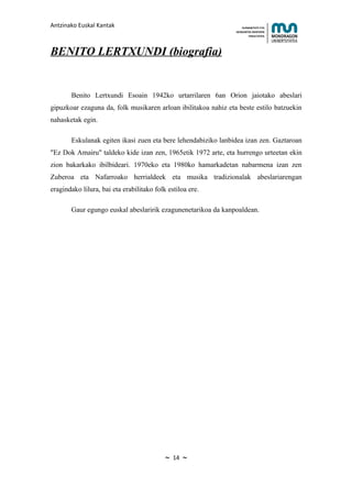 Antzinako Euskal Kantak                                             HUMANITATE ETA
                                                                HEZKUNTZA ZIENTZIEN
                                                                       FAKULTATEA




BENITO LERTXUNDI (biografia)


       Benito Lertxundi Esoain 1942ko urtarrilaren 6an Orion jaiotako abeslari
gipuzkoar ezaguna da, folk musikaren arloan ibilitakoa nahiz eta beste estilo batzuekin
nahasketak egin.

       Eskulanak egiten ikasi zuen eta bere lehendabiziko lanbidea izan zen. Gaztaroan
"Ez Dok Amairu" taldeko kide izan zen, 1965etik 1972 arte, eta hurrengo urteetan ekin
zion bakarkako ibilbideari. 1970eko eta 1980ko hamarkadetan nabarmena izan zen
Zuberoa eta Nafarroako herrialdeek eta musika tradizionalak abeslariarengan
eragindako lilura, bai eta erabilitako folk estiloa ere.

       Gaur egungo euskal abeslaririk ezagunenetarikoa da kanpoaldean.




                                           ~   14   ~
 