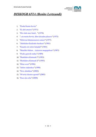 Antzinako Euskal Kantak                                       HUMANITATE ETA
                                                          HEZKUNTZA ZIENTZIEN
                                                                 FAKULTATEA




DISKOGRAFIA (Benito Lertxundi)


   1. "Euskal kanta berria"
   2. "Ez dok amairu" (1971)
   3. "Oro laño mee batek..." (1974)
   4. "..eta maita herria, üken dezadan plazera" (1975)
   5. "Zuberoa/Askatasunaren semeei" (1977)
   6. "Altabizkar/Itzaltzuko bardoari" (1981)
   7. "Gaueko ele ixilen baladak" (1985)
   8. "Mauleko bidean... izatearen mugagabean" (1987)
   9. "Pazko gaierdi ondua" (1989)
   10. "Hunkidura Kuttunak I" (1993)
   11. "Hunkidura Kuttunak II" (1993)
   12. "Hitaz oroit" (1996)
   13. "Auhen sinfonikoa" (1998)
   14. "Nere ekialdean" (2002)
   15. "40 urtez ikasten egonak" (2005)
   16. "Itsas ulu zolia" (2008)




                                        ~   15   ~
 