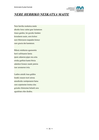 Antzinako Euskal Kantak                                HUMANITATE ETA
                                                   HEZKUNTZA ZIENTZIEN
                                                          FAKULTATEA




NERE HERRIKO NESKATXA MAITE


Nere herriko neskatxa maite
ahozko lorez zaitut gaur laztantzen
itsaso garden, lur gozoko landare
kresalaren usain, zeru kolore
nere bihotzaren taupaden hotsez
zure grazia dut kantatzen.


Bihotz minberen egunsentia
herri sufrituaren lamia
ipuin zaharren piper eta eztia
erreka garbien kantu bitxia
udazken lizunez zaude jantzia
izar zerutarren irria.


Lanbro artetik itsas geldira
leunki zoazen txori airosa
amodiozko sentipenaren hatsa
zure ezpainetan loratuz doa
goizeko ihintzetan belardi zera
eguzkitan zilar dizdira.




                                      ~   16   ~
 
