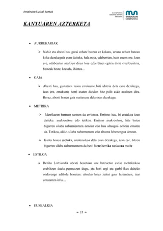 Antzinako Euskal Kantak                                               HUMANITATE ETA
                                                                  HEZKUNTZA ZIENTZIEN
                                                                         FAKULTATEA




KANTUAREN AZTERKETA


    •   AURREKARIAK

            Nahiz eta abesti hau garai zehatz batean ez kokatu, urtaro zehatz batean
                koka dezakegula esan daiteke, hala nola, udaberrian, hain zuzen ere. Izan
                ere, udaberrian azaltzen diren lore ezberdinei egiten diete erreferentzia,
                besteak beste, kresala, ihintza…

    •   GAIA

            Abesti hau, gustatzen zaion emakume bati idatzia dela esan dezakegu,
                izan ere, emakume horri esaten dizkion hitz polit asko azaltzen dira.
                Beraz, abesti honen gaia maitasuna dela esan dezakegu.

    •   METRIKA

                Metrikaren barruan sartzen da erritmoa. Erritmo hau, bi eratakoa izan
                daiteke: anakrosikoa edo tetikoa. Erritmo anakrosikoa, hitz baten
                bigarren silaba nabarmentzen denean edo hau altuagoa denean ematen
                da. Tetikoa, aldiz, silaba nabarmenena edo altuena lehenengoa denean.

             Kanta honen metrika, anakrosikoa dela esan dezakegu, izan ere, hitzen
                bigarren silaba nabarmentzen da beti: Nere herriko neskatxa maite

   •    ESTILOA

            Benito Lertxundik abesti honetako une batzuetan estilo metaforikoa
                erabiltzen duela pentsatzen dugu, eta hori argi eta garbi ikus daiteke
                ondorengo adibide honetan: ahozko lorez zaitut gaur laztantzen, izar
                zerutarren irria…




    •   EUSKALKIA

                                         ~   17   ~
 